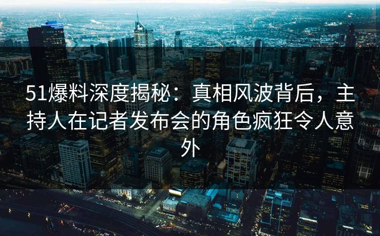 51爆料深度揭秘:真相风波背后,主持人在记者发布会的角色疯狂令人意外 51爆料深度揭秘:真相风波背后,主持人在记者发布会的角色疯狂令人意外