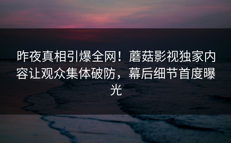 昨夜真相引爆全网!蘑菇影视独家内容让观众集体破防,幕后细节首度曝光 昨夜真相引爆全网!蘑菇影视独家内容让观众集体破防,幕后细节首度曝光