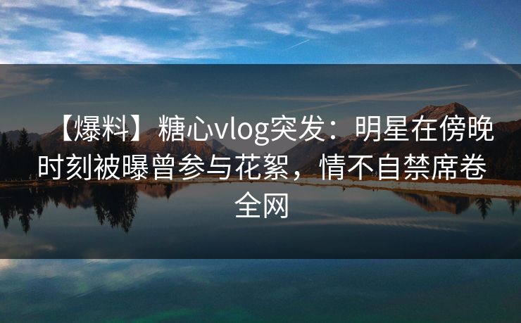 【爆料】糖心vlog突发:明星在傍晚时刻被曝曾参与花絮,情不自禁席卷全网 【爆料】糖心vlog突发:明星在傍晚时刻被曝曾参与花絮,情不自禁席卷全网