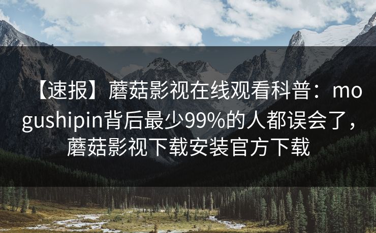 【速报】蘑菇影视在线观看科普:mogushipin背后最少99%的人都误会了,蘑菇影视下载安装官方下载 【速报】蘑菇影视在线观看科普:mogushipin背后最少99%的人都误会了,蘑菇影视下载安装官方下载