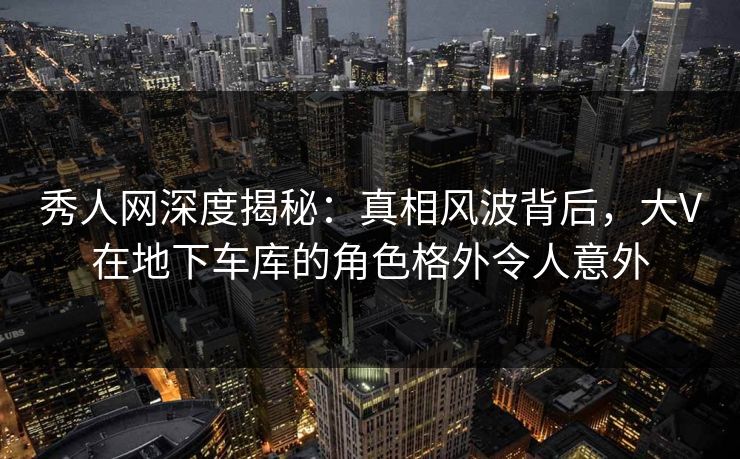 秀人网深度揭秘：真相风波背后，大V在地下车库的角色格外令人意外