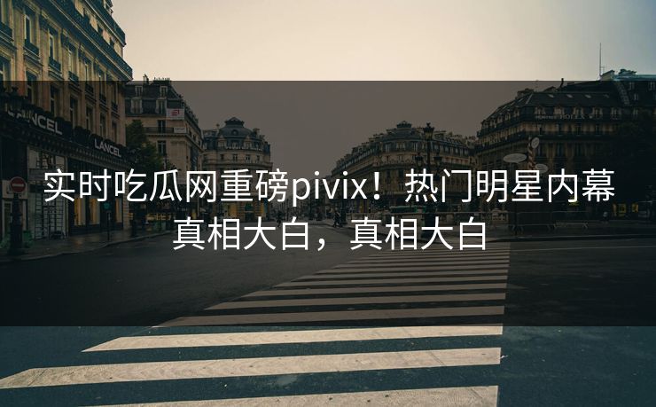 实时吃瓜网重磅pivix！热门明星内幕真相大白，真相大白