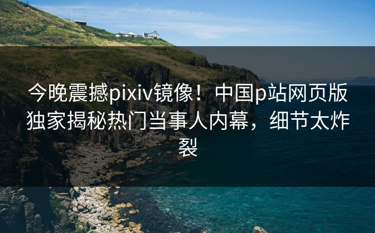 今晚震撼pixiv镜像！中国p站网页版独家揭秘热门当事人内幕，细节太炸裂
