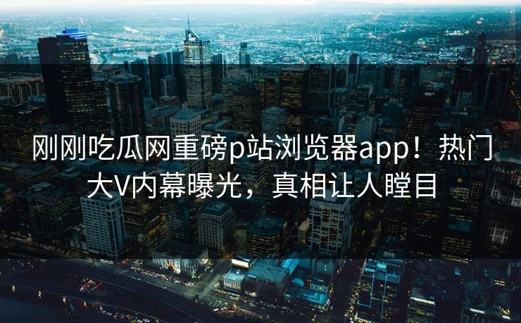 刚刚吃瓜网重磅p站浏览器app！热门大V内幕曝光，真相让人瞠目