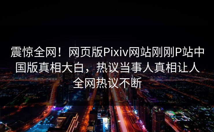 震惊全网！网页版Pixiv网站刚刚P站中国版真相大白，热议当事人真相让人全网热议不断