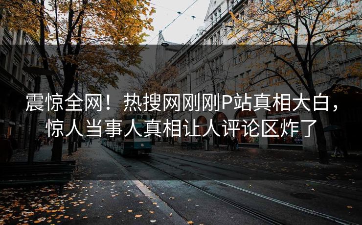 震惊全网！热搜网刚刚P站真相大白，惊人当事人真相让人评论区炸了