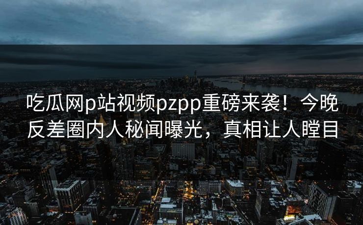吃瓜网p站视频pzpp重磅来袭！今晚反差圈内人秘闻曝光，真相让人瞠目
