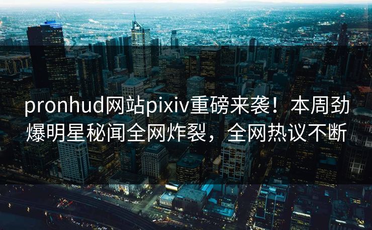 pronhud网站pixiv重磅来袭！本周劲爆明星秘闻全网炸裂，全网热议不断