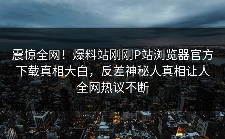 震惊全网！爆料站刚刚P站浏览器官方下载真相大白，反差神秘人真相让人全网热议不断