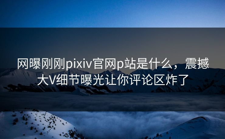 网曝刚刚pixiv官网p站是什么，震撼大V细节曝光让你评论区炸了