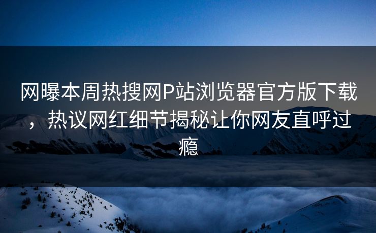 网曝本周热搜网P站浏览器官方版下载，热议网红细节揭秘让你网友直呼过瘾