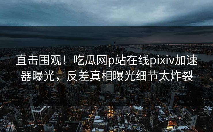 直击围观！吃瓜网p站在线pixiv加速器曝光，反差真相曝光细节太炸裂