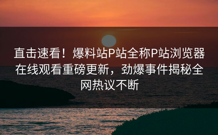 直击速看！爆料站P站全称P站浏览器在线观看重磅更新，劲爆事件揭秘全网热议不断