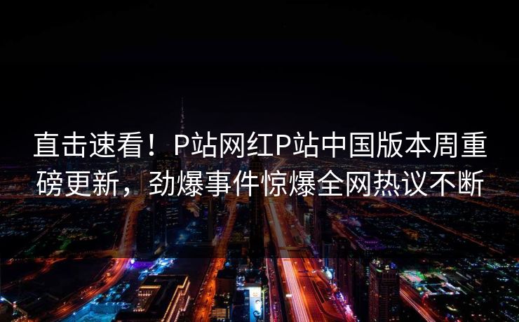 直击速看！P站网红P站中国版本周重磅更新，劲爆事件惊爆全网热议不断