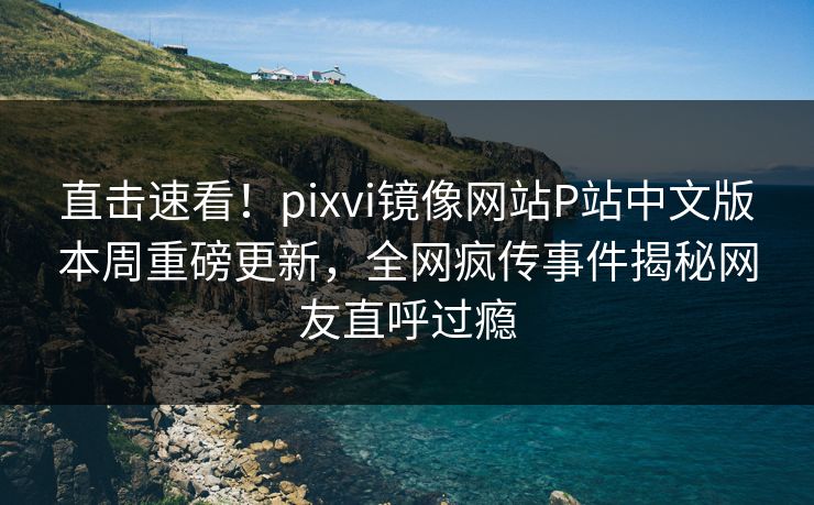 直击速看！pixvi镜像网站P站中文版本周重磅更新，全网疯传事件揭秘网友直呼过瘾