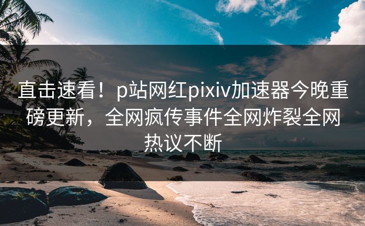 直击速看！p站网红pixiv加速器今晚重磅更新，全网疯传事件全网炸裂全网热议不断