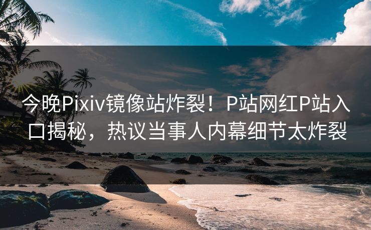 今晚Pixiv镜像站炸裂！P站网红P站入口揭秘，热议当事人内幕细节太炸裂