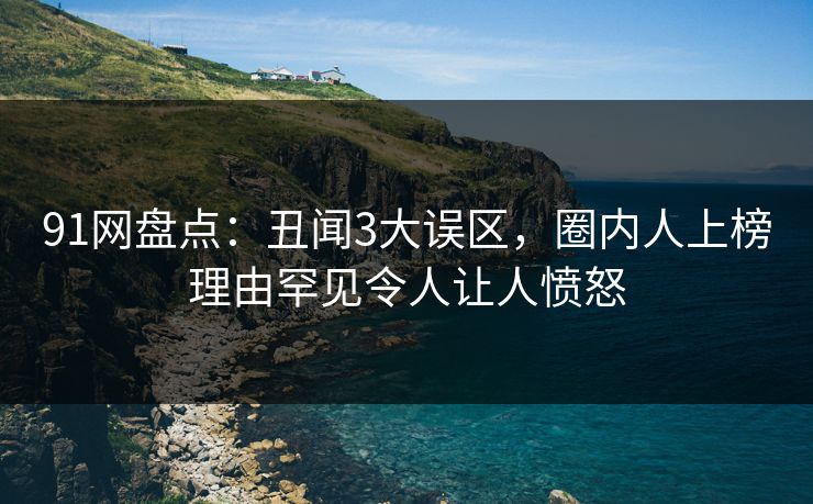 91网盘点：丑闻3大误区，圈内人上榜理由罕见令人让人愤怒