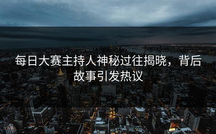 每日大赛主持人神秘过往揭晓，背后故事引发热议