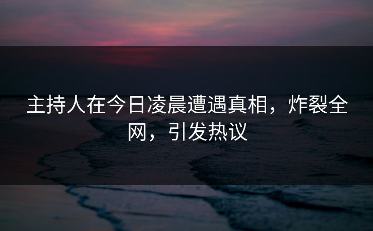 主持人在今日凌晨遭遇真相，炸裂全网，引发热议