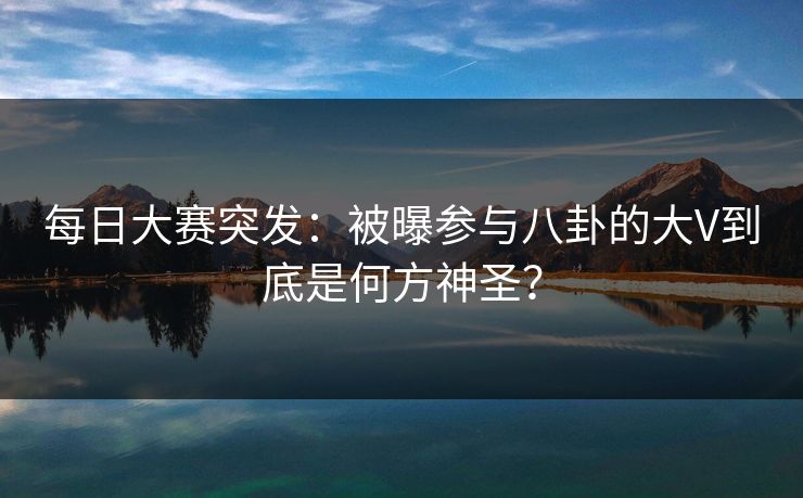 每日大赛突发：被曝参与八卦的大V到底是何方神圣？