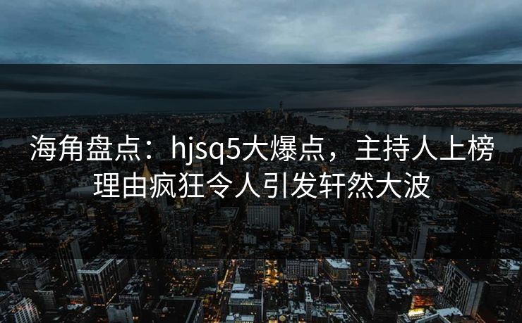 海角盘点：hjsq5大爆点，主持人上榜理由疯狂令人引发轩然大波