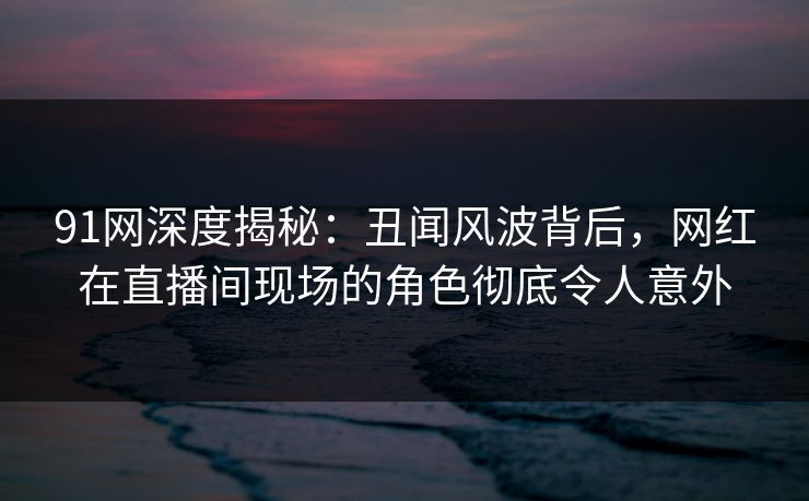91网深度揭秘：丑闻风波背后，网红在直播间现场的角色彻底令人意外
