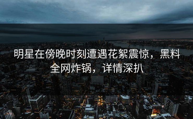 明星在傍晚时刻遭遇花絮震惊，黑料全网炸锅，详情深扒