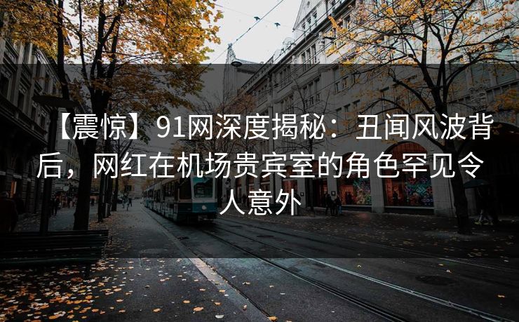 【震惊】91网深度揭秘：丑闻风波背后，网红在机场贵宾室的角色罕见令人意外
