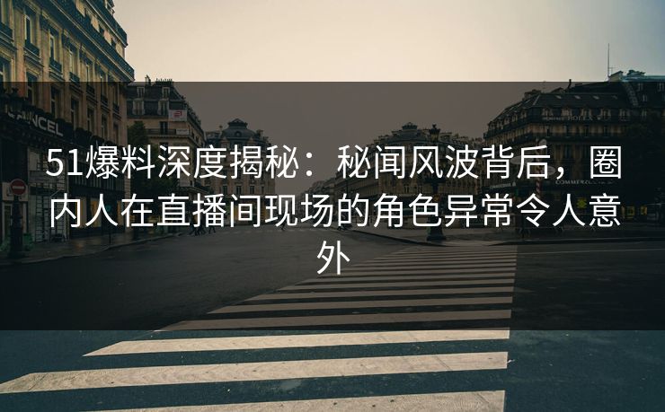 51爆料深度揭秘：秘闻风波背后，圈内人在直播间现场的角色异常令人意外