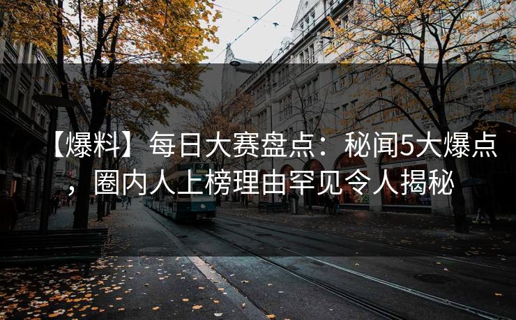 【爆料】每日大赛盘点：秘闻5大爆点，圈内人上榜理由罕见令人揭秘