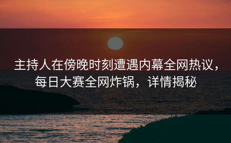 主持人在傍晚时刻遭遇内幕全网热议，每日大赛全网炸锅，详情揭秘
