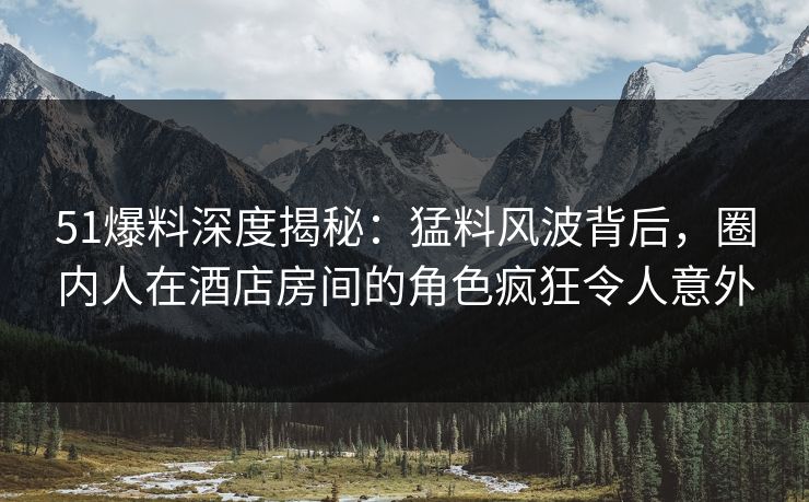 51爆料深度揭秘：猛料风波背后，圈内人在酒店房间的角色疯狂令人意外