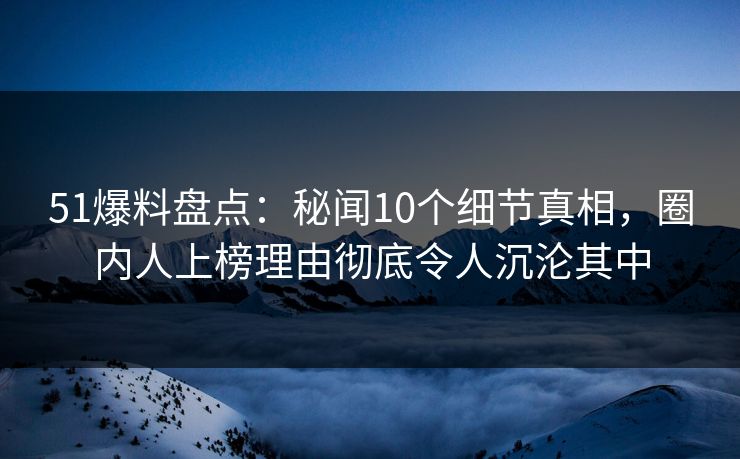 51爆料盘点：秘闻10个细节真相，圈内人上榜理由彻底令人沉沦其中