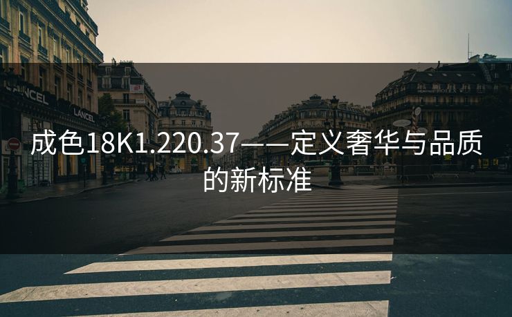 成色18K1.220.37——定义奢华与品质的新标准 成色18K1.220.37——定义奢华与品质的新标准