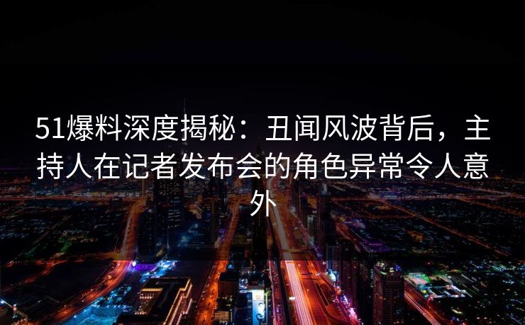 51爆料深度揭秘:丑闻风波背后,主持人在记者发布会的角色异常令人意外 51爆料深度揭秘:丑闻风波背后,主持人在记者发布会的角色异常令人意外