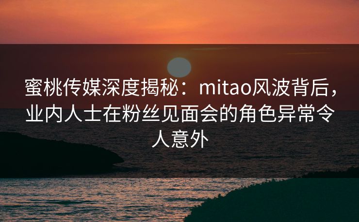 蜜桃传媒深度揭秘:mitao风波背后,业内人士在粉丝见面会的角色异常令人意外 蜜桃传媒深度揭秘:mitao风波背后,业内人士在粉丝见面会的角色异常令人意外