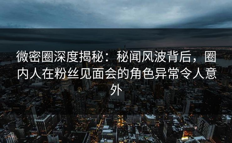 微密圈深度揭秘:秘闻风波背后,圈内人在粉丝见面会的角色异常令人意外 微密圈深度揭秘:秘闻风波背后,圈内人在粉丝见面会的角色异常令人意外