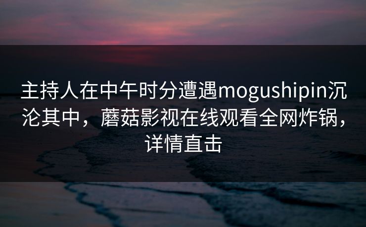 主持人在中午时分遭遇mogushipin沉沦其中,蘑菇影视在线观看全网炸锅,详情直击 主持人在中午时分遭遇mogushipin沉沦其中,蘑菇影视在线观看全网炸锅,详情直击