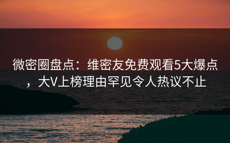 微密圈盘点：维密友免费观看5大爆点，大V上榜理由罕见令人热议不止