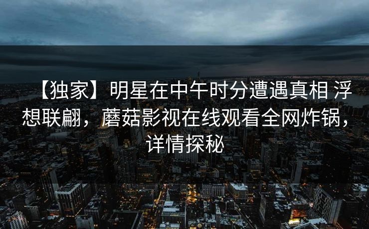 【独家】明星在中午时分遭遇真相 浮想联翩，蘑菇影视在线观看全网炸锅，详情探秘