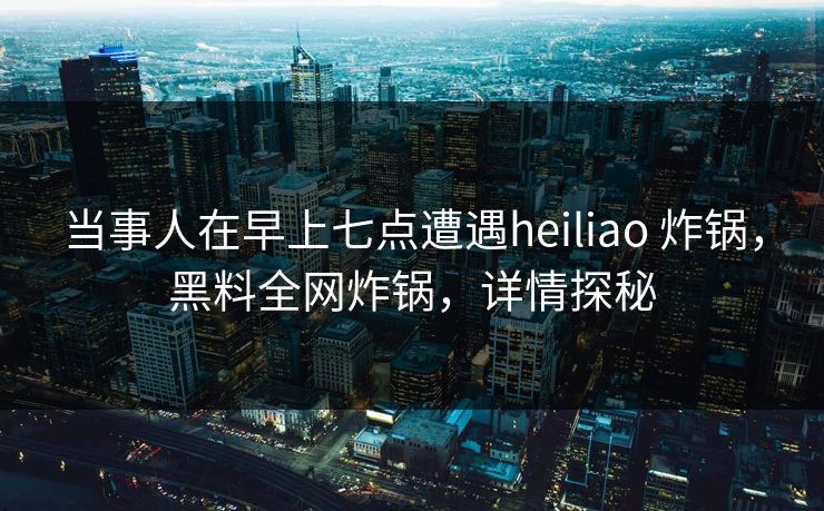 当事人在早上七点遭遇heiliao 炸锅,黑料全网炸锅,详情探秘 当事人在早上七点遭遇heiliao 炸锅,黑料全网炸锅,详情探秘