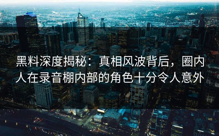 黑料深度揭秘：真相风波背后，圈内人在录音棚内部的角色十分令人意外