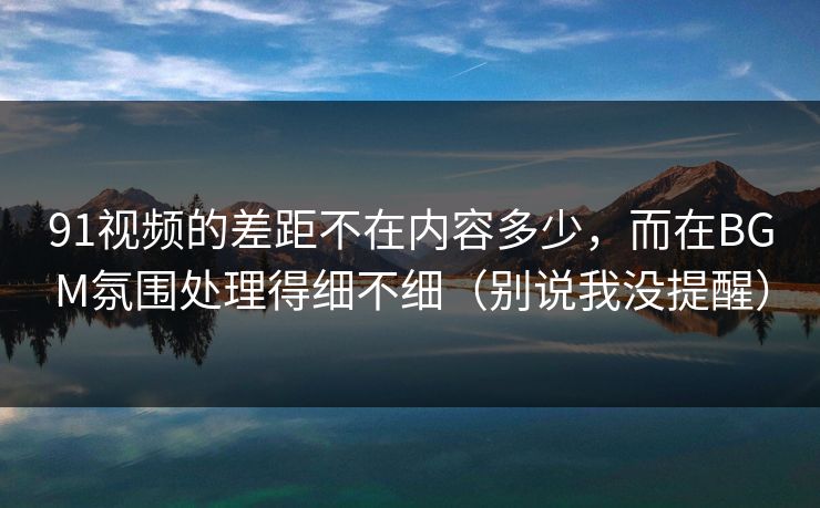91视频的差距不在内容多少，而在BGM氛围处理得细不细（别说我没提醒）