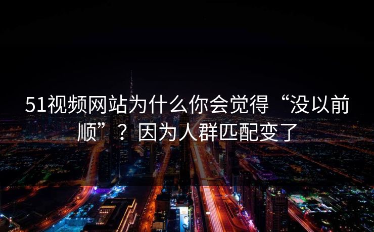 51视频网站为什么你会觉得“没以前顺”？因为人群匹配变了