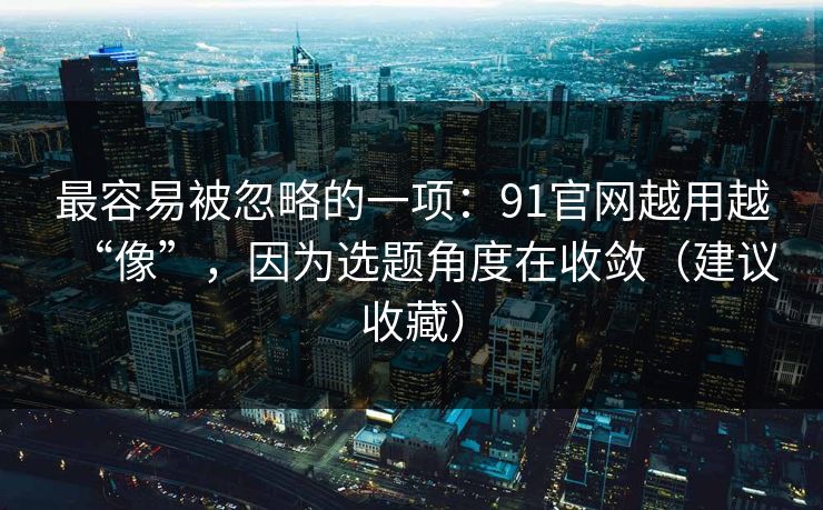 最容易被忽略的一项：91官网越用越“像”，因为选题角度在收敛（建议收藏）
