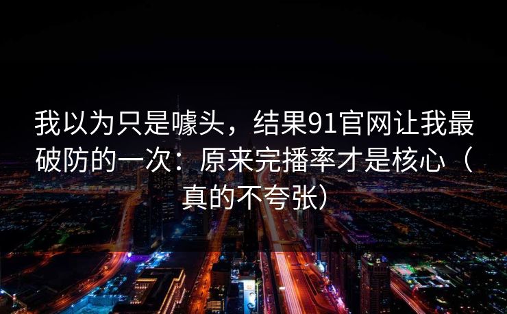 我以为只是噱头,结果91官网让我最破防的一次:原来完播率才是核心(真的不夸张) 我以为只是噱头,结果91官网让我最破防的一次:原来完播率才是核心(真的不夸张)