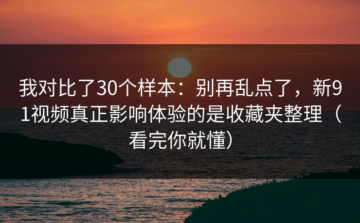 我对比了30个样本：别再乱点了，新91视频真正影响体验的是收藏夹整理（看完你就懂）