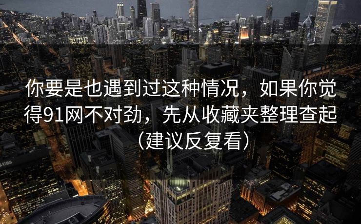 你要是也遇到过这种情况，如果你觉得91网不对劲，先从收藏夹整理查起（建议反复看）