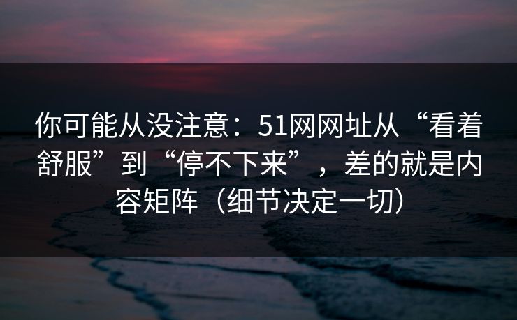 你可能从没注意：51网网址从“看着舒服”到“停不下来”，差的就是内容矩阵（细节决定一切）